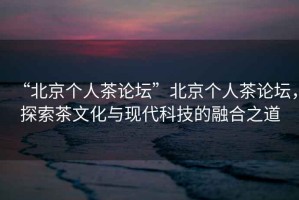 “北京個人茶論壇”北京個人茶論壇，探索茶文化與現(xiàn)代科技的融合之道