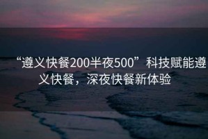 “遵義快餐200半夜500”科技賦能遵義快餐，深夜快餐新體驗