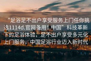 “足浴足不出戶享受服務(wù)上門任你挑選1114d.官網(wǎng)備用1.中國”科技革新下的足浴體驗，足不出戶享受多元化上門服務(wù)，中國足浴行業(yè)邁入新時代