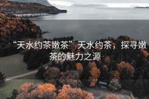 “天水約茶嫩茶”天水約茶，探尋嫩茶的魅力之源