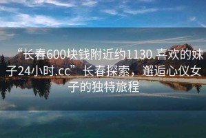 “長(zhǎng)春600塊錢附近約1130.喜歡的妹子24小時(shí).cc”長(zhǎng)春探索，邂逅心儀女子的獨(dú)特旅程