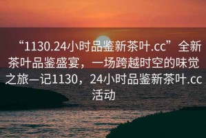 “1130.24小時(shí)品鑒新茶葉.cc”全新茶葉品鑒盛宴，一場(chǎng)跨越時(shí)空的味覺(jué)之旅—記1130，24小時(shí)品鑒新茶葉.cc活動(dòng)