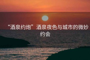 “酒泉約炮”酒泉夜色與城市的微妙約會