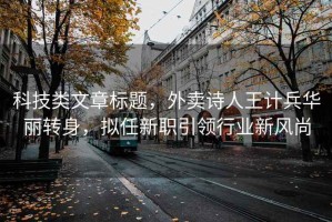 科技類文章標(biāo)題，外賣詩人王計兵華麗轉(zhuǎn)身，擬任新職引領(lǐng)行業(yè)新風(fēng)尚