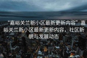 “嘉峪關(guān)蘭新小區(qū)最新更新內(nèi)容”嘉峪關(guān)蘭新小區(qū)最新更新內(nèi)容，社區(qū)新貌與發(fā)展動(dòng)態(tài)