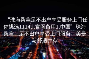 “珠海桑拿足不出戶享受服務(wù)上門任你挑選1114d.官網(wǎng)備用1.中國(guó)”珠海桑拿，足不出戶享受上門服務(wù)，美景與舒適并存