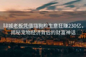 聊城老板憑借貓狗糧生意狂賺230億，揭秘寵物經(jīng)濟(jì)背后的財(cái)富神話