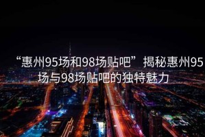 “惠州95場和98場貼吧”揭秘惠州95場與98場貼吧的獨(dú)特魅力