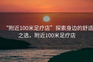“附近100米足療店”探索身邊的舒適之選，附近100米足療店