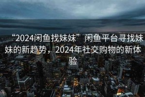 “2024閑魚(yú)找妹妹”閑魚(yú)平臺(tái)尋找妹妹的新趨勢(shì)，2024年社交購(gòu)物的新體驗(yàn)