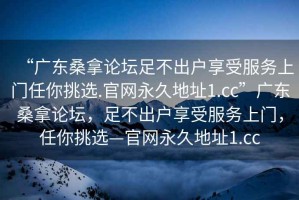 “廣東桑拿論壇足不出戶享受服務(wù)上門(mén)任你挑選.官網(wǎng)永久地址1.cc”廣東桑拿論壇，足不出戶享受服務(wù)上門(mén)，任你挑選—官網(wǎng)永久地址1.cc
