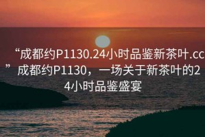 “成都約P1130.24小時品鑒新茶葉.cc”成都約P1130，一場關(guān)于新茶葉的24小時品鑒盛宴