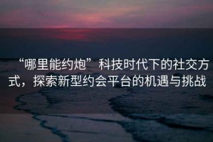“哪里能約炮”科技時(shí)代下的社交方式，探索新型約會(huì)平臺(tái)的機(jī)遇與挑戰(zhàn)