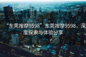 “東莞按摩9598”東莞按摩9598，深度探索與體驗分享