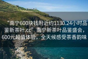 “南寧600塊錢附近約1130.24小時品鑒新茶葉.cc”南寧新茶葉品鑒盛會，600元超值體驗，全天候感受茶香韻味