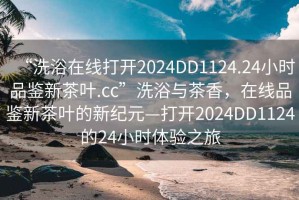 “洗浴在線打開2024DD1124.24小時(shí)品鑒新茶葉.cc”洗浴與茶香，在線品鑒新茶葉的新紀(jì)元—打開2024DD1124的24小時(shí)體驗(yàn)之旅
