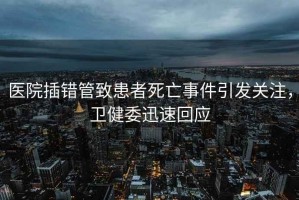 醫(yī)院插錯(cuò)管致患者死亡事件引發(fā)關(guān)注，衛(wèi)健委迅速回應(yīng)