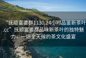 “撫順富婆群1130.24小時品鑒新茶葉.cc”撫順富婆群品味新茶葉的獨特魅力，一場全天候的茶文化盛宴