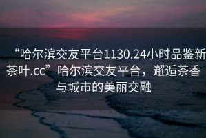 “哈爾濱交友平臺1130.24小時(shí)品鑒新茶葉.cc”哈爾濱交友平臺，邂逅茶香與城市的美麗交融