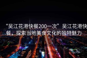 “吳江花港快餐200一次”吳江花港快餐，探索當(dāng)?shù)孛朗澄幕莫?dú)特魅力