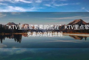 “KTV里點葷素素的流程”KTV里點葷素素的流程詳解