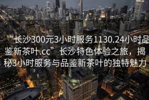 “長沙300元3小時(shí)服務(wù)1130.24小時(shí)品鑒新茶葉.cc”長沙特色體驗(yàn)之旅，揭秘3小時(shí)服務(wù)與品鑒新茶葉的獨(dú)特魅力