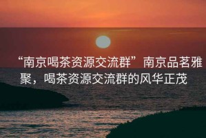 “南京喝茶資源交流群”南京品茗雅聚，喝茶資源交流群的風華正茂