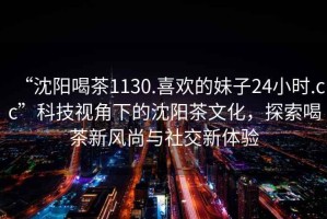 “沈陽喝茶1130.喜歡的妹子24小時.cc”科技視角下的沈陽茶文化，探索喝茶新風尚與社交新體驗