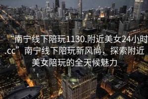 “南寧線(xiàn)下陪玩1130.附近美女24小時(shí).cc”南寧線(xiàn)下陪玩新風(fēng)尚，探索附近美女陪玩的全天候魅力
