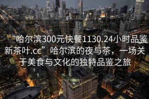 “哈爾濱300元快餐1130.24小時品鑒新茶葉.cc”哈爾濱的夜與茶，一場關(guān)于美食與文化的獨(dú)特品鑒之旅