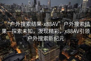 “戶外搜索結果-x88AV”戶外搜索結果—探索未知，發(fā)現(xiàn)精彩，x88AV引領戶外搜索新紀元