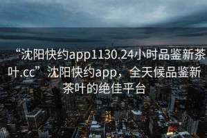 “沈陽快約app1130.24小時品鑒新茶葉.cc”沈陽快約app，全天候品鑒新茶葉的絕佳平臺