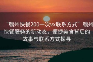 “贛州快餐200一次vx聯(lián)系方式”贛州快餐服務(wù)的新動(dòng)態(tài)，便捷美食背后的故事與聯(lián)系方式探尋