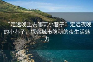 “定遠(yuǎn)晚上去哪玩小巷子”定遠(yuǎn)夜晚的小巷子，探索城市隱秘的夜生活魅力