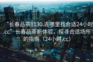 “長春品茶1130.去哪里找合適24小時.cc”長春品茶新體驗(yàn)，探尋合適場所的指南（24小時.cc）