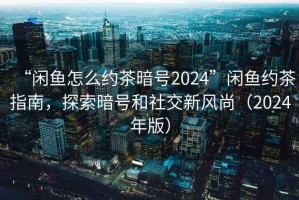 “閑魚怎么約茶暗號2024”閑魚約茶指南，探索暗號和社交新風尚（2024年版）