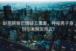 趙麗穎新戀情疑云重重，神秘男子身份引發(fā)網(wǎng)友熱議！