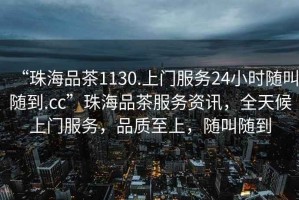 “珠海品茶1130.上門服務(wù)24小時(shí)隨叫隨到.cc”珠海品茶服務(wù)資訊，全天候上門服務(wù)，品質(zhì)至上，隨叫隨到