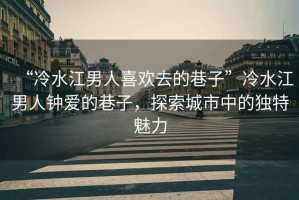 “冷水江男人喜歡去的巷子”冷水江男人鐘愛的巷子，探索城市中的獨(dú)特魅力