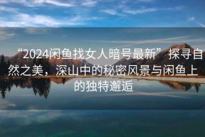 “2024閑魚找女人暗號(hào)最新”探尋自然之美，深山中的秘密風(fēng)景與閑魚上的獨(dú)特邂逅