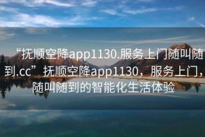 “撫順空降app1130.服務(wù)上門隨叫隨到.cc”撫順空降app1130，服務(wù)上門，隨叫隨到的智能化生活體驗