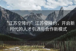 “江蘇空降約”江蘇空降約，開啟新時(shí)代的人才引進(jìn)與合作新模式