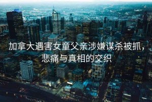 加拿大遇害女童父親涉嫌謀殺被抓，悲痛與真相的交織