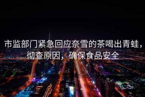 市監(jiān)部門緊急回應(yīng)奈雪的茶喝出青蛙，徹查原因，確保食品安全