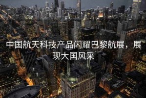 中國航天科技產品閃耀巴黎航展，展現(xiàn)大國風采