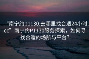 “南寧約p1130.去哪里找合適24小時.cc”南寧約P1130服務探索，如何尋找合適的場所與平臺？