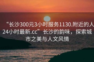 “長沙300元3小時服務(wù)1130.附近的人24小時最新.cc”長沙的韻味，探索城市之美與人文風(fēng)情