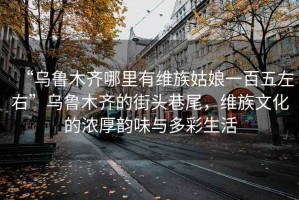 “烏魯木齊哪里有維族姑娘一百五左右”烏魯木齊的街頭巷尾，維族文化的濃厚韻味與多彩生活