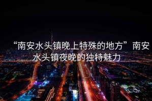 “南安水頭鎮(zhèn)晚上特殊的地方”南安水頭鎮(zhèn)夜晚的獨(dú)特魅力