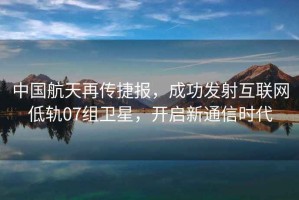 中國航天再傳捷報(bào)，成功發(fā)射互聯(lián)網(wǎng)低軌07組衛(wèi)星，開啟新通信時代